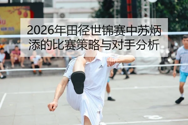 2026年田径世锦赛中苏炳添的比赛策略与对手分析