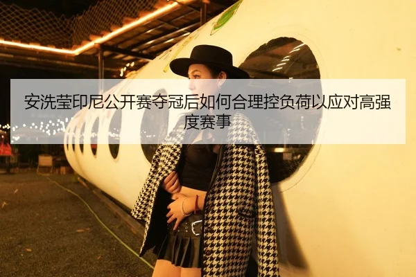 安洗莹印尼公开赛夺冠后如何合理控负荷以应对高强度赛事