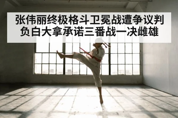 张伟丽终极格斗卫冕战遭争议判负白大拿承诺三番战一决雌雄